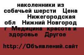 наколенники из собачьей шерсти › Цена ­ 1 300 - Нижегородская обл., Нижний Новгород г. Медицина, красота и здоровье » Другое   